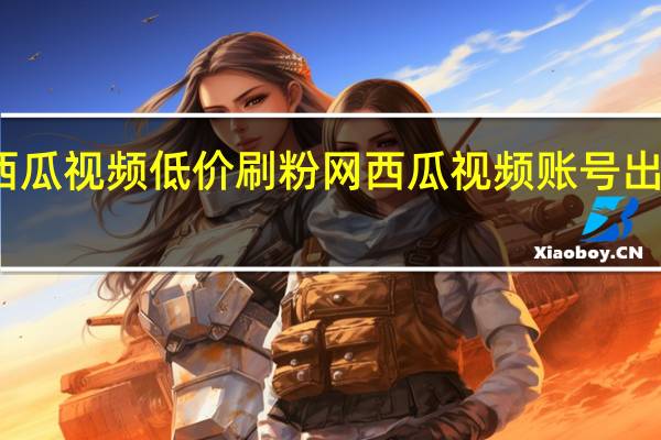 西瓜视频低价刷粉网 西瓜视频账号出售平台(西瓜视频可以刷粉吗)