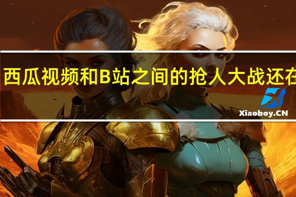 西瓜视频和B站之间的抢人大战还在持续