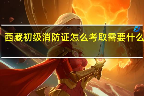 西藏初级消防证怎么考取需要什么条件