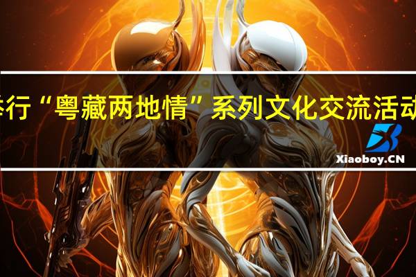 西藏林芝举行“粤藏两地情”系列文化交流活动 到底什么情况嘞