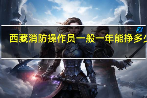 西藏消防操作员一般一年能挣多少钱