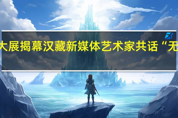 西藏首个数字艺术大展揭幕 汉藏新媒体艺术家共话“无限宇宙” 到底什么情况嘞