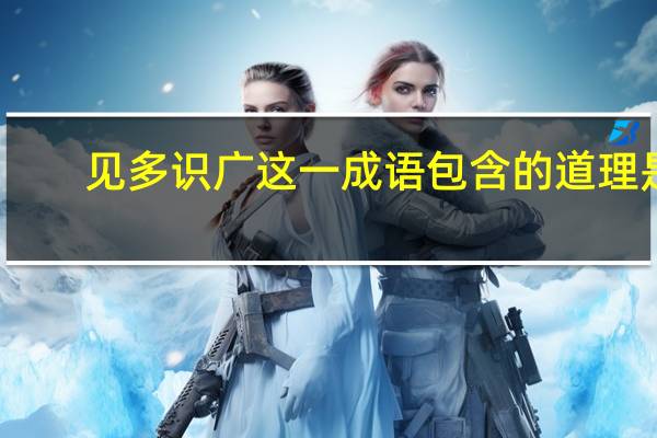 见多识广这一成语包含的道理是
