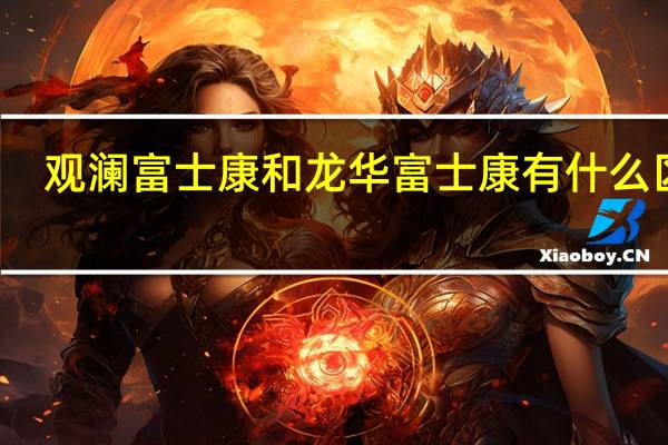 观澜富士康和龙华富士康有什么区别