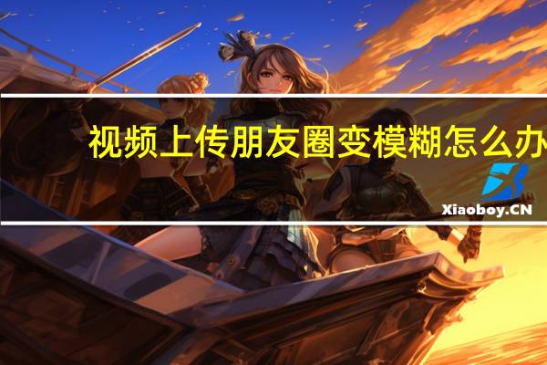 视频上传朋友圈变模糊怎么办（视频上传）