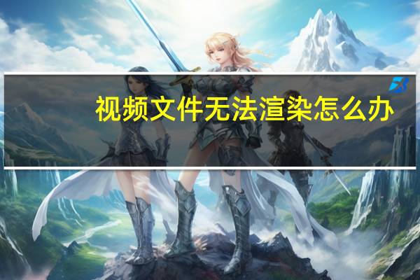 视频文件无法渲染怎么办（视频文件无法渲染）