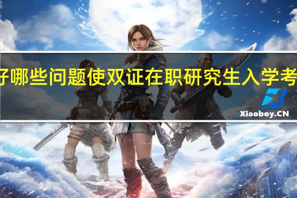 解决好哪些问题使双证在职研究生入学考试顺利进行