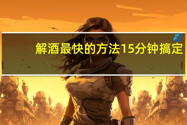 解酒最快的方法15分钟搞定（解酒最快的方法15分钟）