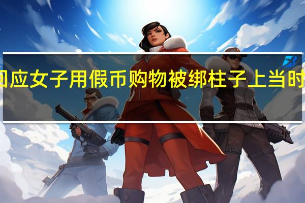 警方回应女子用假币购物被绑柱子上 当时是什么情况？