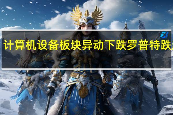 计算机设备板块异动下跌 罗普特跌超8%