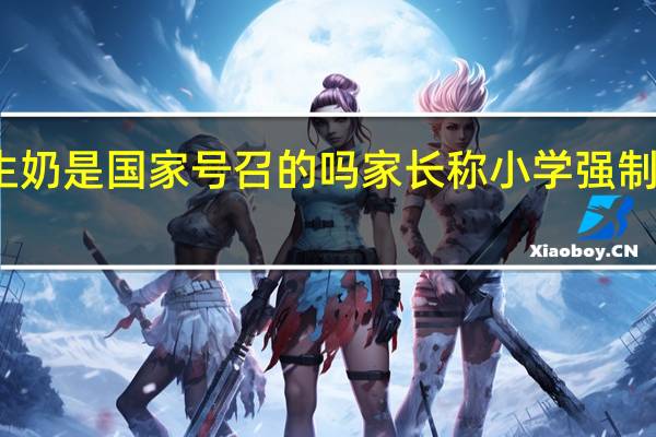 订学生奶是国家号召的吗 家长称小学强制学生订牛奶