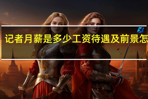 记者月薪是多少工资待遇及前景怎么样