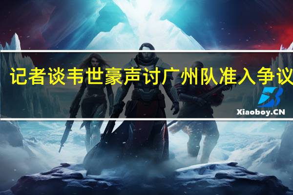 记者谈韦世豪声讨广州队 准入争议再起