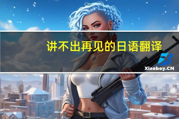 讲不出再见的日语翻译，讲不出再见用日文怎么写，日语