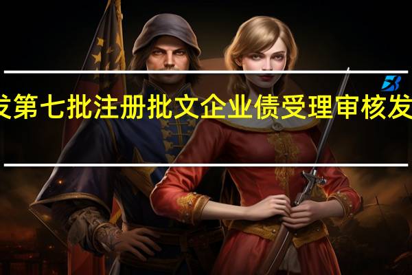 证监会核发第七批注册批文 企业债受理审核发行平稳有序推进