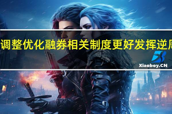 证监会调整优化融券相关制度 更好发挥逆周期调节作用