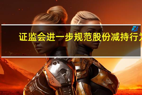 证监会进一步规范股份减持行为：上市公司存在破发、破净或三年未进行现金分红等情况不得减持股份