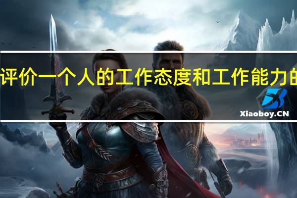 评价一个人的工作态度和工作能力的话术（如何评价一个人的工作能力的评语）