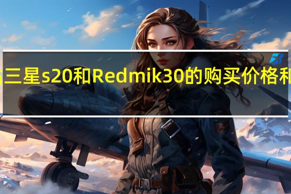 评估三星s20和Redmi k30的购买价格和配置参数