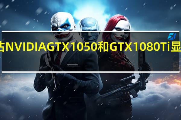 评估NVIDIA GTX 1050和GTX1080 Ti显卡怎么样？
