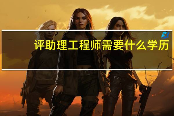 评助理工程师需要什么学历（评助理工程师需要什么材料）