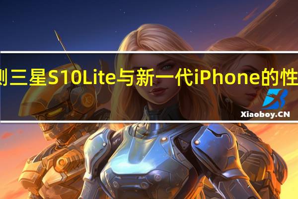评测三星S10 Lite与新一代iPhone的性能怎么样