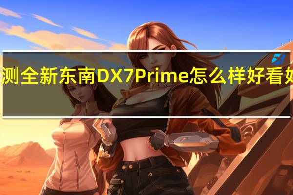 评测全新东南DX7 Prime怎么样 好看好开好用
