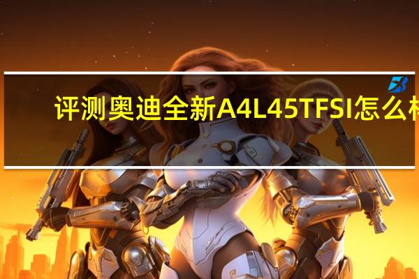 评测奥迪全新A4L 45TFSI怎么样:百公里加速成绩5.95秒