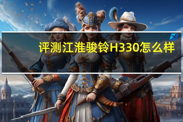 评测江淮骏铃H330怎么样：市场上的主力选手