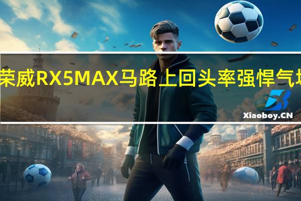 评测荣威RX5 MAX马路上回头率 强悍气场动势十足