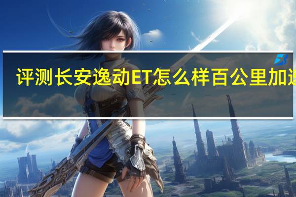 评测长安逸动ET怎么样 百公里加速10.2秒