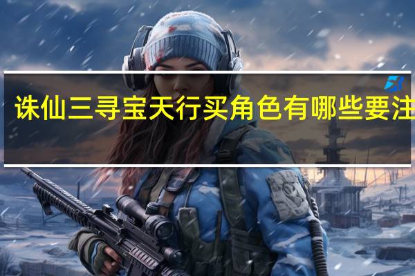 诛仙三寻宝天行买角色有哪些要注意的（诛仙三寻宝天行）