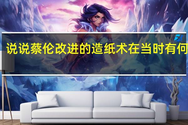 说说蔡伦改进的造纸术在当时有何优点。历史求解求助大神