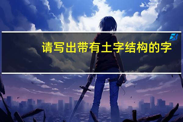 请写出带有土字结构的字（请写出带土字结构的字）