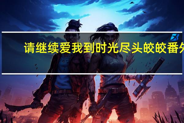 请继续爱我到时光尽头皎皎番外（请继续 爱我到时光尽头皎皎）