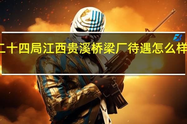请问中铁二十四局江西贵溪桥梁厂待遇怎么样呀 中铁二十四局