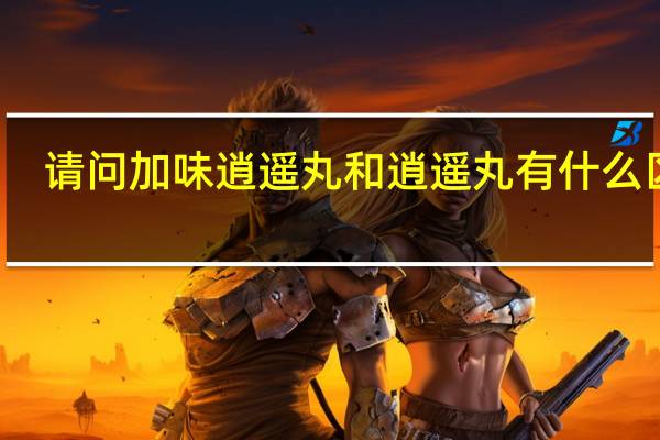 请问加味逍遥丸和逍遥丸有什么区别(加味逍遥丸和逍遥丸有什么区别)