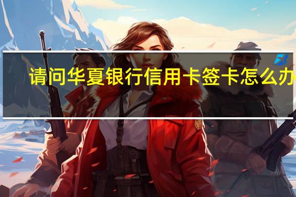 请问华夏银行信用卡签卡怎么办理