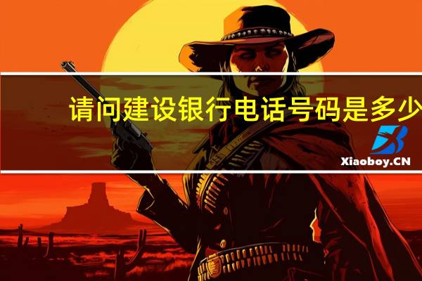 请问建设银行电话号码是多少(请问建设银行电话是多少)
