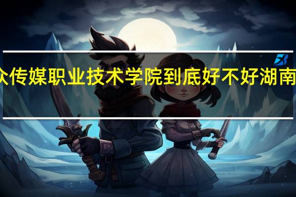 请问湖南大众传媒职业技术学院到底好不好 湖南大众传媒职业学院