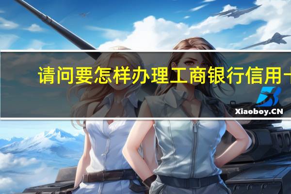 请问要怎样办理工商银行信用卡（工商银行信用卡办理流程是什么）
