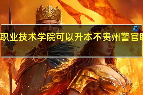 请问贵州职业技术学院可以升本不 贵州警官职业学院中专部
