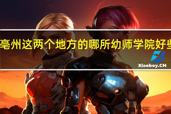 请问阜阳和亳州这两个地方的哪所幼师学院好些 幼师学校哪个好