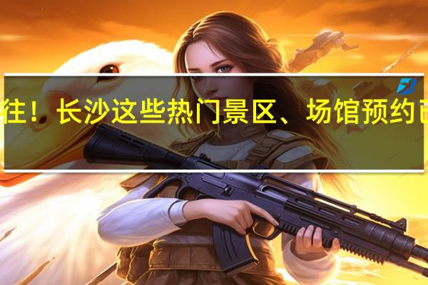 请预约好再前往！长沙这些热门景区、场馆预约已满 到底什么情况嘞