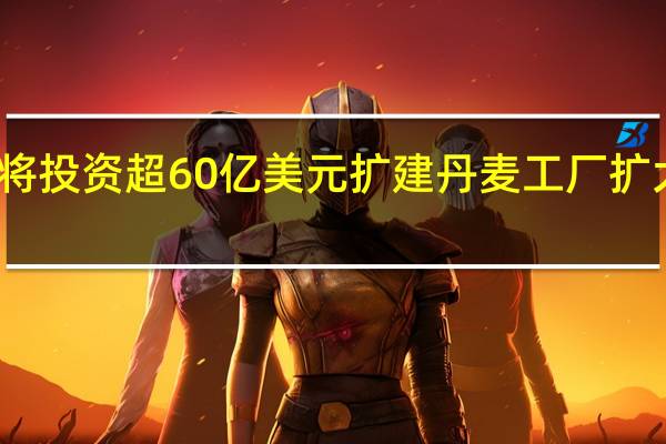 诺和诺德将投资超60亿美元扩建丹麦工厂扩大原料药等产能