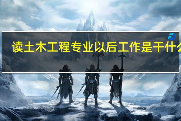 读 土木工程专业 以后工作是干什么的