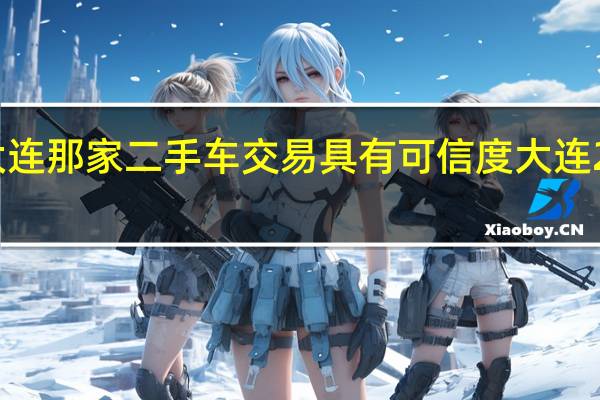 谁知道大连那家二手车交易具有可信度 大连2手车交易市场