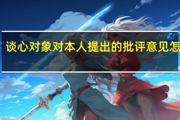 谈心对象对本人提出的批评意见怎么写（谈心对象对本人提出的批评意见）