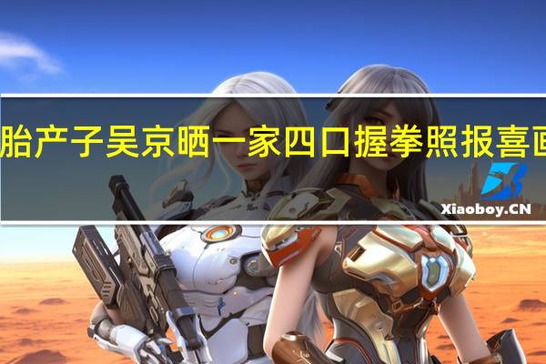 谢楠二胎产子 吴京晒一家四口握拳照报喜 画面温馨有爱