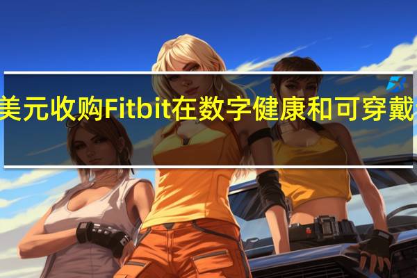 谷歌以21亿美元收购Fitbit 在数字健康和可穿戴设备领域投资翻倍